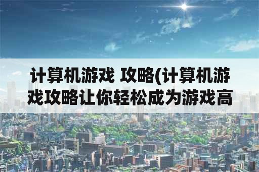 计算机游戏 攻略(计算机游戏攻略让你轻松成为游戏高手)